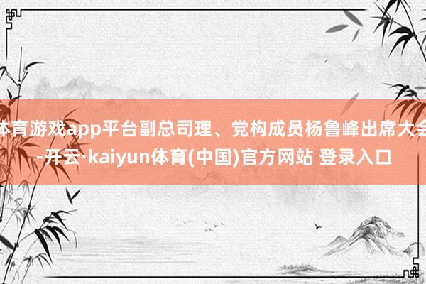 体育游戏app平台副总司理、党构成员杨鲁峰出席大会-开云·kaiyun体育(中国)官方网站 登录入口