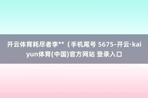 开云体育耗尽者李**（手机尾号 5675-开云·kaiyun体育(中国)官方网站 登录入口