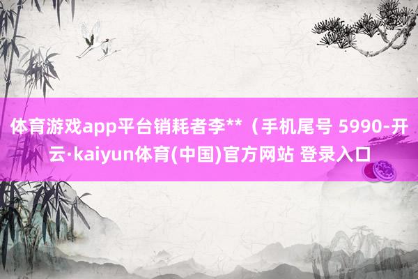 体育游戏app平台销耗者李**（手机尾号 5990-开云·kaiyun体育(中国)官方网站 登录入口