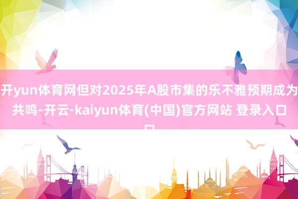 开yun体育网但对2025年A股市集的乐不雅预期成为共鸣-开云·kaiyun体育(中国)官方网站 登录入口